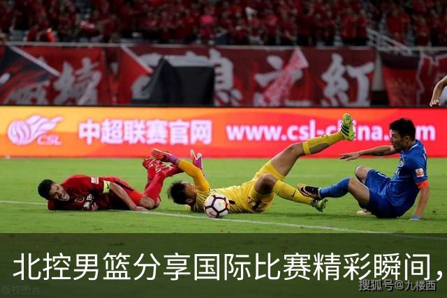 北控男篮分享国际比赛精彩瞬间，并期待新赛季的相聚